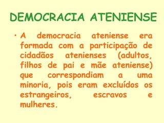 DEMOCRACIA ATENIENSE
• A democracia ateniense era
  formada com a participação de
  cidadãos atenienses (adultos,
  filhos de pai e mãe ateniense)
  que    correspondiam    a   uma
  minoria, pois eram excluídos os
  estrangeiros,     escravos    e
  mulheres.
 