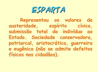 ESPARTA
      Representou os valores de
austeridade,      espírito    cívico,
submissão total do indivíduo ao
Estado. Sociedade conservadora,
patriarcal, aristocrática, guerreira
e eugênica (não se admite defeitos
físicos nos cidadãos).
 