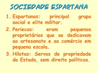 SOCIEDADE ESPARTANA
1. Espartanos:      principal    grupo
   social e elite militar.
2. Periecos:      eram        pequenos
   proprietários que se dedicavam
   ao artesanato e ao comércio em
   pequena escala.
3. Hilotas: Servos de propriedade
   do Estado, sem direito políticos.
 