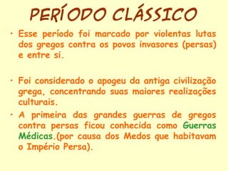 PERÍODO CLÁSSICO
• Esse período foi marcado por violentas lutas
  dos gregos contra os povos invasores (persas)
  e entre si.

• Foi considerado o apogeu da antiga civilização
  grega, concentrando suas maiores realizações
  culturais.
• A primeira das grandes guerras de gregos
  contra persas ficou conhecida como Guerras
  Médicas.(por causa dos Medos que habitavam
  o Império Persa).
 
