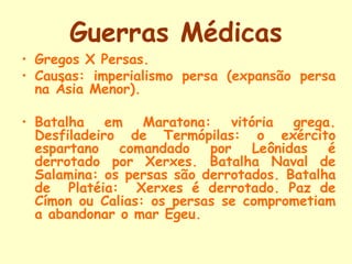 Guerras Médicas
• Gregos X Persas.
• Causas: imperialismo persa (expansão persa
  na Ásia Menor).

• Batalha em Maratona: vitória grega.
  Desfiladeiro de Termópilas: o exército
  espartano   comandado    por   Leônidas é
  derrotado por Xerxes. Batalha Naval de
  Salamina: os persas são derrotados. Batalha
  de Platéia: Xerxes é derrotado. Paz de
  Címon ou Calias: os persas se comprometiam
  a abandonar o mar Egeu.
 