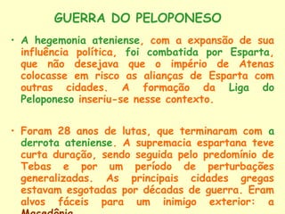 GUERRA DO PELOPONESO
• A hegemonia ateniense, com a expansão de sua
  influência política, foi combatida por Esparta,
  que não desejava que o império de Atenas
  colocasse em risco as alianças de Esparta com
  outras cidades. A formação da Liga do
  Peloponeso inseriu-se nesse contexto.


• Foram 28 anos de lutas, que terminaram com a
  derrota ateniense. A supremacia espartana teve
  curta duração, sendo seguida pelo predomínio de
  Tebas e por um período de perturbações
  generalizadas. As principais cidades gregas
  estavam esgotadas por décadas de guerra. Eram
  alvos fáceis para um inimigo exterior: a
 