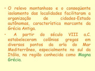 • O relevo montanhoso e o conseqüente
  isolamento das localidades facilitaram a
  organização       de       cidades-Estado
  autônomas, característica marcante da
  Grécia Antiga.
•    A partir do século VIII a.C.
  estabeleceram     colônias    gregas   em
  diversos pontos da orla do Mar
  Mediterrâneo, especialmente no sul da
  Itália, na região conhecida como Magna
  Grécia.
 