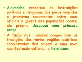 • Alexandre respeitou as instituições
  políticas e religiosas dos povos vencidos
  e promoveu casamentos entre seus
  oficiais e jovens das populações locais;
  ele próprio desposou uma princesa
  persa.
• A fusão dos valores gregos com as
  tradições das várias regiões asiáticas
  conquistadas deu origem a uma nova
  manifestação cultural, o helenismo.
 