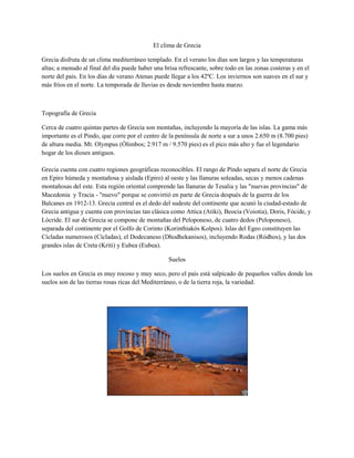 El clima de Grecia

Grecia disfruta de un clima mediterráneo templado. En el verano los días son largos y las temperaturas
altas; a menudo al final del día puede haber una brisa refrescante, sobre todo en las zonas costeras y en el
norte del país. En los días de verano Atenas puede llegar a los 42ºC. Los inviernos son suaves en el sur y
más fríos en el norte. La temporada de lluvias es desde noviembre hasta marzo.



Topografía de Grecia

Cerca de cuatro quintas partes de Grecia son montañas, incluyendo la mayoría de las islas. La gama más
importante es el Pindo, que corre por el centro de la península de norte a sur a unos 2.650 m (8.700 pies)
de altura media. Mt. Olympus (Ólimbos; 2.917 m / 9.570 pies) es el pico más alto y fue el legendario
hogar de los dioses antiguos.

Grecia cuenta con cuatro regiones geográficas reconocibles. El rango de Pindo separa el norte de Grecia
en Epiro húmeda y montañosa y aislada (Epiro) al oeste y las llanuras soleadas, secas y menos cadenas
montañosas del este. Esta región oriental comprende las llanuras de Tesalia y las "nuevas provincias" de
Macedonia y Tracia - "nuevo" porque se convirtió en parte de Grecia después de la guerra de los
Balcanes en 1912-13. Grecia central es el dedo del sudeste del continente que acunó la ciudad-estado de
Grecia antigua y cuenta con provincias tan clásica como Attica (Atiki), Beocia (Voiotia), Doris, Fócide, y
Lócride. El sur de Grecia se compone de montañas del Peloponeso, de cuatro dedos (Peloponeso),
separada del continente por el Golfo de Corinto (Korinthiakós Kolpos). Islas del Egeo constituyen las
Cícladas numerosos (Cícladas), el Dodecaneso (Dhodhekanisos), incluyendo Rodas (Ródhos), y las dos
grandes islas de Creta (Kriti) y Eubea (Eubea).

                                                   Suelos

Los suelos en Grecia es muy rocoso y muy seco, pero el país está salpicado de pequeños valles donde los
suelos son de las tierras rosas ricas del Mediterráneo, o de la tierra roja, la variedad.
 