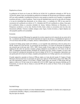Populación en Grecia

La población de Grecia en el censo de 1994 fue de 10.264.156. La población estimada en 1997 fue de
10.564.630, dando al país una densidad de población de alrededor de 80 personas por kilómetro cuadrado
(207 por milla cuadrada). La población de Grecia es muy grande en relación con el tamaño y la capacidad
económica del país, y existe la pobreza. Tanto la tasa de natalidad (antes una de las más altas de Europa)
y la tasa de mortalidad han disminuido en los últimos años, y a mediados de 1990 la tasa anual de
crecimiento de la población era inferior al 1%. Alrededor del 63% de la población es urbana. Gran parte
de la población urbana se concentra alrededor de Atenas, Salónica (Salónica) en Macedonia, en el
Peloponeso occidental, y en las islas. Kerkira (Corfú), Zante y Quíos se encuentran entre las islas más
densamente pobladas. Famosas ciudades antiguas como Argos, Corinto (Corinto), y Sparti (Sparta) son
sólo pequeños pueblos en la actualidad.

Economía

El crecimiento anual del PIB griego ha superado los niveles respectivos de la mayoría de sus socios de la
UE. La industria del turismo es una fuente importante de ingresos de divisas y contabilidad de ingresos el
15% de Grecia total del PIB y el empleo, directa o indirectamente, El 16,5% de la población activa total.

La fuerza de trabajo griego totales 4,9 millones, y es el segundo más industriosos entre los países de la
OCDE, después de Corea del Sur. El crecimiento de Groningen y el Centro de Desarrollo ha publicado
una encuesta que revela que entre 1995 y 2005, Grecia ocupa el tercer lugar en las horas de trabajo al
ranking del año entre las naciones europeas; griegos trabajaron un promedio de 1.811 horas al año En
2007, el trabajador promedio produce alrededor de 20 dólares por hora, similar a España y un poco más
de la mitad de la producción promedio por hora de trabajo de EE.UU Los inmigrantes representan casi
una quinta parte de la fuerza de trabajo, ocupados principalmente en el trabajo agrícola y de construcción.

El poder adquisitivo ajustado en Grecia el PIB per cápita es el más alto del mundo 25. Según el Fondo
Monetario Internacional tiene un promedio de ingreso per cápita de 29.882 dólares para el año 2009, [39]
una cifra ligeramente superior a la de Italia y España. Según datos de Eurostat, el PIB griego PPS per
cápita se situó en el 95 por ciento de la media de la UE en 2009. Según una encuesta realizada por El
Economista, el costo de vida en Atenas es cerca del 90% de los costes en Nueva York; en las regiones
rurales es menor.




Sociedad Griega

En la sociedad antigua la familia es la base fundamental de la comunidad. La familia está compuesta por
el matrimonio (Hombre y Mujer) y la descendencia de ambos.
Hay dos tipos de relación:
 