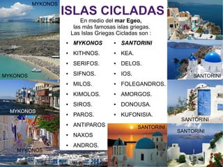 ISLAS CICLADAS
En medio del mar Egeo,
las más famosas islas griegas.
Las Islas Griegas Cicladas son :
● MYKONOS
● KITHNOS.
● SERIFOS.
● SIFNOS.
● MILOS.
● KIMOLOS.
● SIROS.
● PAROS.
● ANTIPAROS
● NAXOS
● ANDROS.
● SANTORINI
● KEA.
● DELOS.
● IOS.
● FOLEGANDROS.
● AMORGOS.
● DONOUSA.
● KUFONISIA.
SANTORINI
SANTORINI
SANTORINI
MYKONOS
MYKONOS
SANTORINI
MYKONOS
MYKONOS
 
