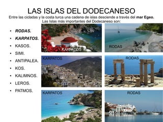 LAS ISLAS DEL DODECANESO
Entre las cicladas y la costa turca una cadena de islas desciende a través del mar Egeo.
Las Islas más importantes del Dodecaneso son:
● RODAS.
● KARPATOS.
● KASOS.
● SIMI.
● ANTIPALEA.
● KOS.
● KALIMNOS.
● LEROS.
● PATMOS.
KARPATOS
KARPATOS
KARPATOS RODAS
RODAS
RODAS
 