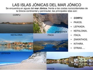 LAS ISLAS JÓNICAS DEL MAR JÓNICO
Se encuentra en aguas del mar Jónico, frente a las costas noroccidentales de
la Grecia continental y peninsular, las principales islas son:
● CORFU.
● PAXOS.
● LEFKADA.
● KEFALONIA.
● ITACA.
● ZAKINTHOS.
● KITHIRA.
● OTRAS.....
CORFU
KEFALONIA
LEFKADA
ZAKINTHOS
ITACA
PAXOS
 