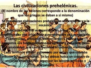 Las civilizaciones prehelénicas.
(El nombre de los helenos corresponde a la denominación
que los griegos se daban a sí mismo)
Se consideran civilizaciones prehelénicas a la cretense y a la
micénica.
La sociedad micena se organizaba en tribus , en las que
predominaba una aristócrata guerrera sobre una mayoría de
campesinos, artesanos, comerciantes y esclavos. La
economía era fundamentalmente agrícola y ganadera, pero
su proximidad a la costa favoreció el comercio marítimo.
Cada territorio estaba gobernado por un rey que cobraba
tributos a los campesinos. En las aldeas había un consejo de
ancianos encargado de organizar las labores agrícolas y
artesanales.
 