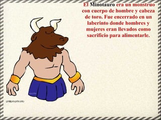 El Minotauro era un monstruo
con cuerpo de hombre y cabeza
de toro. Fue encerrado en un
laberinto donde hombres y
mujeres eran llevados como
sacrificio para alimentarle.
 