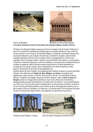 Historia del Arte. 2º Bachillerato
Teatro de Epidauro Mausoleo de Halicarnaso (dibujo)
C) La época helenística (a partir de la muerte de Alejandro Magno a finales s.III aC)
El Imperio de Alejandro Magno supuso para Grecia la desaparición de la polis tradicional, a
favor de un estado de dimensiones colosales (que se extiende también por Asia y África),
del que surgirán, tras la muerte de Alejandro Magno, un sinnúmero de estados helenísticos.
Los nuevos soberanos, con el objeto de confirmar y demostrar su poder, desarrollarán
grandes programas constructivos de carácter áulico y propagandístico, tanto en sus
capitales como en la propia Atenas, ciudad a la que reconocen como madre. La racionalidad y
el equilibrio clasicista dejan paso a edificios colosales, en los que prima la monumentalidad y
el deseo de asombrar sobre la propia armonía arquitectónica. El plano hipodámico se
extiende por las nuevas ciudades, que se engrandecen con edificios públicos: stoas,
palacios, bibliotecas, faros (como el de Alejandría), etc.
Desde el punto de vista religioso, los templos pierden también su mesura y proporcionalidad
humana, como demuestra el templo de Zeus Olímpico en Atenas, de proporciones
gigantescas, orden corintio y octástilo. Se inició hacia 170 aC y fue terminado en época
romana. O también, los templos, adquieren formas inusuales, como el Altar de Zeus en
Pérgamo, donde se transgreden los órdenes a favor de los efectos de teatralidad y
monumentalismo, propios del helenismo. Su construcción, en mármol, se inició posiblemente
en el 181 a de C. Es una construcción realizada sobre un enorme podio cuadrado, recubierto
con un friso de gran belleza plástica, en el frente se abre una majestuosa escalera y en la
parte superior hay una columnata, en forma de U, de escasa altura. En los relieves del podio
se narra la lucha de los dioses frente a los Gigantes (ver apartado de escultura).
Templo de Zeus Olímpico. Atenas Altar de Zeus en Pérgamo (reconstrucción)
16
 