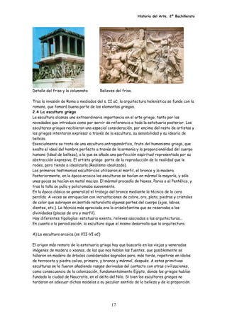 Historia del Arte. 2º Bachillerato
Detalle del friso y la columnata Relieves del friso.
Tras la invasión de Roma a mediados del s. II aC, la arquitectura helenística se funde con la
romana, que tomará buena parte de los elementos griegos.
2.4 La escultura griega
La escultura alcanza una extraordinaria importancia en el arte griego, tanto por las
novedades que introduce como por servir de referencia a toda la estatuaria posterior. Los
escultores griegos recibieron una especial consideración, por encima del resto de artistas y
los griegos intentaron expresar a través de la escultura, su sensibilidad y su ideario de
belleza.
Esencialmente se trata de una escultura antropomórfica, fruto del humanismo griego, que
exalta el ideal del hombre perfecto a través de la armonía y la proporcionalidad del cuerpo
humano (ideal de belleza), a la que se añade una perfección espiritual representada por su
abstracción expresiva. El artista griego parte de la reproducción de la realidad que le
rodea, pero tiende a idealizarla (Realismo idealizado).
Los primeros testimonios escultóricos utilizaron el marfil, el bronce y la madera.
Posteriormente, en la época arcaica las esculturas se hacían en mármol la mayoría, y sólo
unas pocas se hacían en metal macizo. El mármol procedía de Naxos, Paros o el Pentélico, y
tras la talla se pulía y policromaba suavemente.
En la época clásica se generalizó el trabajo del bronce mediante la técnica de la cera
perdida. A veces se enriquecían con incrustaciones de cobre, oro, plata, piedras y cristales
de color que subrayan en sentido naturalista algunas partes del cuerpo (ojos, labios,
dientes, etc.). La técnica más apreciada era la criselefantina que se reservaba a las
divinidades (placas de oro y marfil).
Hay diferentes tipologías: estatuaria exenta, relieves asociados a las arquitecturas...
En cuanto a la periodización, la escultura sigue el mismo desarrollo que la arquitectura.
A) La escultura arcaica (ss VII-VI aC)
El origen más remoto de la estatuaria griega hay que buscarlo en las viejas y veneradas
imágenes de madera o xoanas, de las que nos hablan las fuentes, que posiblemente se
tallaron en madera de árboles considerados sagrados para, más tarde, repetirse en ídolos
de terracota y piedra caliza, primero, y bronce y mármol, después. A estas primitivas
esculturas se le fueron añadiendo rasgos derivados del contacto con otras civilizaciones,
como consecuencia de la colonización, fundamentalmente Egipto, donde los griegos habían
fundado la ciudad de Naucratis, en el delta del Nilo. Si bien los escultores griegos no
tardaron en adecuar dichos modelos a su peculiar sentido de la belleza y de la proporción.
17
 