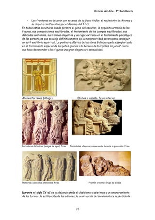 Historia del Arte. 2º Bachillerato
- Los frontones se decoran con escenas de la diosa titular: el nacimiento de Atenea y
su disputa con Poseidón por el dominio del Ática.
En todas estas esculturas queda patente el genio del escultor, la exquisita armonía de las
figuras, sus composiciones equilibradas, el tratamiento de los cuerpos equilibrados, sus
delicadas anatomías, sus formas elegantes y un rigor extremo en el tratamiento psicológico
de los personajes que se aleja definitivamente de la inexpresividad severa para conseguir
un sutil equilibrio espiritual. La perfecta plástica de las obras fidíacas queda ejemplarizada
en el tratamiento especial de los paños gracias a la técnica de los “paños mojados” con la
que hace desprender a las figuras una gran elegancia y sensualidad.
Atenea Partenos (dibujo) Efebos a caballo. Friso interior
Portadores de hidrias (vasijas de agua). Friso. Divinidades olímpicas conversando durante la procesión. Friso.
Hombres y doncellas atenienses. Friso Frontón oriental: Grupo de diosas
Durante el siglo IV aC se va dejando atrás el clasicismo y asistimos a un amaneramiento
de las formas, la estilización de los cánones, la acentuación del movimiento y la pérdida de
22
 
