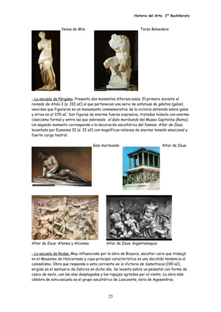 Historia del Arte. 2º Bachillerato
Venus de Milo Torso Belvedere
- La escuela de Pérgamo. Presenta dos momentos diferenciados. El primero durante el
reinado de Atalo I (s. III aC) al que pertenecen una serie de estatuas de gálatas (galos)
vencidos que figuraron en un monumento conmemorativo de la victoria obtenida sobre galos
y sirios en el 225 aC. Son figuras de enorme fuerza expresiva, tratadas todavía con enorme
clasicismo formal y entre las que sobresale el Galo moribundo del Museo Capitolino (Roma).
Un segundo momento corresponde a la decoración escultórica del famoso Altar de Zeus,
levantado por Eumenes II (s. II aC) con magníficos relieves de enorme tensión emocional y
fuerte carga teatral.
Galo moribundo Altar de Zeus
Altar de Zeus: Atenea y Alcioneo Altar de Zeus: Gigantomaquia
- La escuela de Rodas. Muy influenciada por la obra de Bryaxis, escultor cario que trabajó
en el Mausoleo de Halicarnaso y cuya principal característica es una decidida tendencia al
colosalismo. Obra que responde a esta corriente es la Victoria de Samotracia (190 aC),
erigida en el santuario de Cabiros en dicha isla. Se levanta sobre un pedestal con forma de
casco de navío, con las alas desplegadas y los ropajes agitados por el viento. La obra más
célebre de esta escuela es el grupo escultórico de Laocoonte, obra de Agesandros,
25
 