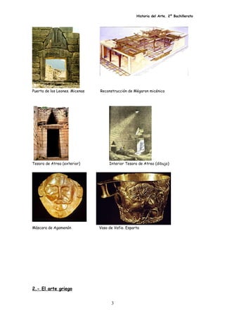 Historia del Arte. 2º Bachillerato
Puerta de los Leones. Micenas Reconstrucción de Mégaron micénico
Tesoro de Atreo (exterior) Interior Tesoro de Atreo (dibujo)
Máscara de Agamenón Vaso de Vafio. Esparta
2.- El arte griego
3
 