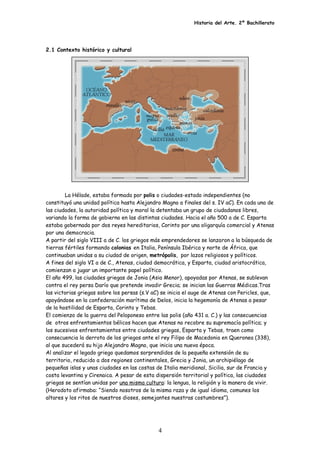 Historia del Arte. 2º Bachillerato
2.1 Contexto histórico y cultural
La Hélade, estaba formada por polis o ciudades-estado independientes (no
constituyó una unidad política hasta Alejandro Magno a finales del s. IV aC). En cada una de
las ciudades, la autoridad política y moral la detentaba un grupo de ciudadanos libres,
variando la forma de gobierno en las distintas ciudades. Hacia el año 500 a de C. Esparta
estaba gobernada por dos reyes hereditarios, Corinto por una oligarquía comercial y Atenas
por una democracia.
A partir del siglo VIII a de C. los griegos más emprendedores se lanzaron a la búsqueda de
tierras fértiles formando colonias en Italia, Península Ibérica y norte de África, que
continuaban unidas a su ciudad de origen, metrópolis, por lazos religiosos y políticos.
A fines del siglo VI a de C., Atenas, ciudad democrática, y Esparta, ciudad aristocrática,
comienzan a jugar un importante papel político.
El año 499, las ciudades griegas de Jonia (Asia Menor), apoyadas por Atenas, se sublevan
contra el rey persa Darío que pretende invadir Grecia; se inician las Guerras Médicas.Tras
las victorias griegas sobre los persas (s.V aC) se inicia el auge de Atenas con Pericles, que,
apoyándose en la confederación marítima de Delos, inicia la hegemonía de Atenas a pesar
de la hostilidad de Esparta, Corinto y Tebas.
El comienzo de la guerra del Peloponeso entre las polis (año 431 a. C.) y las consecuencias
de otros enfrentamientos bélicos hacen que Atenas no recobre su supremacía política; y
los sucesivos enfrentamientos entre ciudades griegas, Esparta y Tebas, traen como
consecuencia la derrota de los griegos ante el rey Filipo de Macedonia en Queronea (338),
al que sucederá su hijo Alejandro Magno, que inicia una nueva época.
Al analizar el legado griego quedamos sorprendidos de la pequeña extensión de su
territorio, reducido a dos regiones continentales, Grecia y Jonia, un archipiélago de
pequeñas islas y unas ciudades en las costas de Italia meridional, Sicilia, sur de Francia y
costa levantina y Cirenaica. A pesar de esta dispersión territorial y política, las ciudades
griegas se sentían unidas por una misma cultura: la lengua, la religión y la manera de vivir.
(Herodoto afirmaba: “Siendo nosotros de la misma raza y de igual idioma, comunes los
altares y los ritos de nuestros dioses, semejantes nuestras costumbres”).
4
 