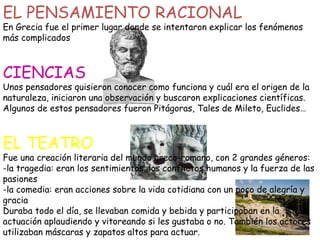 EL PENSAMIENTO RACIONAL

En Grecia fue el primer lugar donde se intentaron explicar los fenómenos
más complicados

CIENCIAS

Unos pensadores quisieron conocer como funciona y cuál era el origen de la
naturaleza, iniciaron una observación y buscaron explicaciones científicas.
Algunos de estos pensadores fueron Pitágoras, Tales de Mileto, Euclides…

EL TEATRO

Fue una creación literaria del mundo greco-romano, con 2 grandes géneros:
-la tragedia: eran los sentimientos, los conflictos humanos y la fuerza de las
pasiones
-la comedia: eran acciones sobre la vida cotidiana con un poco de alegría y
gracia
Duraba todo el día, se llevaban comida y bebida y participaban en la
actuación aplaudiendo y vitoreando si les gustaba o no. También los actores
utilizaban máscaras y zapatos altos para actuar.

 