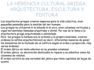 LA HERENCIA CULTURAL GRIEGA:
ARQUITECTURA, ESCULTURA Y
PINTURA
Los arquitectos griegos crearon espacios para la vida colectiva, eran
pequeñas pensadas para la medida del ser humano
Los griegos no utilizaron ni la bóveda ni el arco, eran columnas verticales y
vigas horizontales llamadas arquitrabe o dintel. Por eso se le llama a la
arquitectura griega arquitrabada o adintelada.
Para los griegos la belleza era la armonía y la proporcionalidad, crearon
ordenes (o estilos arquitectónicos) es decir, diferentes maneras de poner
los elementos de la fachada de un edificio según el orden y proporción. Hay
varios órdenes:
El orden dórico no tenía adornos en su grandes columnas
El orden jónico su decoración destacaba la riqueza y su esbeltez como las
columnas de volutas.
El orden corintio es una variedad del jónico que tenia capiteles de hojas de
acanto

 