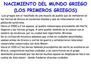 NACIMIENTO DEL MUNDO GRIEGO
(LOS PRIMEROS GRIEGOS)
-Los griegos son el resultado de una mezcla de pueblo que se instalaron en
las tierras de Grecia en sucesivas oleadas y que se relacionaron con la
población autóctona.
Hacia el 2000 a.C los aqueos, un pueblo indoeuropeo procedente del Norte,
llegaron a las tierras griegas. A este pueblo también se le conoce con el
nombre de micénicos, por su ciudad mas importante, Micenas.
De la civilización micenica sabemos que vivían en ciudades amuralladas,
usaban armas de bronce y carros de guerra y establecieron relaciones
comerciales comerciales con Asia Menor.
Hacia el 1200 a.C los dorios también procedentes del norte se acentaron en
Grecia, conquistaron muchas ciudades, y se convirtieron en el grupo
dominante presionado por los dorios muchos aqueos se desplazaron hacia las
costas de Asia menor , donde fundaron diversas ciudades.

 