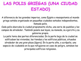 LAS POLIS GRIEGAS (UNA CIUDAD
ESTADO)
A diferencia de los grandes imperios, como Egipto o mesopotomia el mundo
griego estaba organizado en pequeñas ciudades-estados independientes,
llamada polis.
Cada polis abarcaba la ciudad propiamente dicha, una serie de pueblos y los
campos de alrededor. También poseía sus leyes, su moneda, su ejercito y su
gobierno propio.
La polis tenia dos partes diferenciadas. En la parte baja de la ciudad se
edificaban las viviendas, las tiendas y los edificios públicos, situados
alrededor de una gran plaza (ágora). En la parte alta, o acrópolis, una
especie de ciudadela en la que refugiarse en caso de peligro, estaban los
principales edificios religiosos.

 