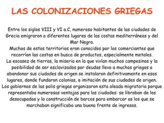 LAS COLONIZACIONES GRIEGAS
Entre los siglos VIII y VI a.C, numeroso habitantes de las ciudades de
Grecia emigraron a diferentes lugares de las costas mediterráneas y del
Mar Negro.
Muchos de estos territorios eran conocidos por los comerciantes que
recorrían las costas en busca de productos, especialmente metales.
La escasez de tierras, la miseria en la que vivían muchos campesinos y la
posibilidad de ser esclavizados por deudas llevo a muchos griegos a
abandonar sus ciudades de origen se instalaron definitivamente en esos
lugares, donde fundaron colonias, a imitación de sus ciudades de origen.
Los gobiernos de las polis griegas organizaron esta oleada migratoria porque
representaba numerosas ventajas para las ciudades: se libraban de los
desocupados y la construcción de barcos para embarcar as los que se
marchaban significaba una buena frente de ingresos.

 