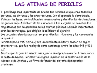 LAS ATENAS DE PERICLES
El personaje mas importante de Grecia fue Pericles, el que creo todas las
culturas, las pinturas y las arquitecturas. Con el apareció la democracia.
Votaban las leyes, controlaban los presupuestos y decidían las declaraciones
de guerra en la Asamblea de los ciudadanos. Los elegidos se llamaban los
magistrados que se ocupaban de los asuntos públicos. Los más importantes
eran los estrategas, que dirigían la política y el ejercito.
Los arcontes elegidos por sorteo, presidian los tribunales y las ceremonias
religiosas.
Pericles (hacia 495-429 a.C) era un excelente militar y orador de orgien
aristocratico, que fue reelegido como estratega entre los años 443 y 431
a.C.
Destacopor la gran influencia que ejercio en el predominio de Atenas sobre
el resto de Grecia. Pericles fue el gran impulsor de la construccion de la
Acropolis de Atenas y un firme defensor del sistema democratico
ateniense.

 