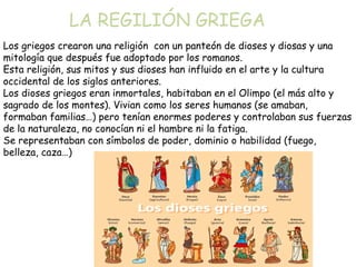 LA REGILIÓN GRIEGA
Los griegos crearon una religión con un panteón de dioses y diosas y una
mitología que después fue adoptado por los romanos.
Esta religión, sus mitos y sus dioses han influido en el arte y la cultura
occidental de los siglos anteriores.
Los dioses griegos eran inmortales, habitaban en el Olimpo (el más alto y
sagrado de los montes). Vivian como los seres humanos (se amaban,
formaban familias…) pero tenían enormes poderes y controlaban sus fuerzas
de la naturaleza, no conocían ni el hambre ni la fatiga.
Se representaban con símbolos de poder, dominio o habilidad (fuego,
belleza, caza…)

 