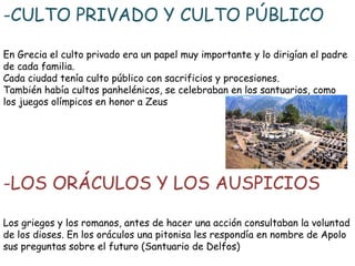 -CULTO PRIVADO Y CULTO PÚBLICO
En Grecia el culto privado era un papel muy importante y lo dirigían el padre
de cada familia.
Cada ciudad tenía culto público con sacrificios y procesiones.
También había cultos panhelénicos, se celebraban en los santuarios, como
los juegos olímpicos en honor a Zeus

-LOS ORÁCULOS Y LOS AUSPICIOS
Los griegos y los romanos, antes de hacer una acción consultaban la voluntad
de los dioses. En los oráculos una pitonisa les respondía en nombre de Apolo
sus preguntas sobre el futuro (Santuario de Delfos)

 