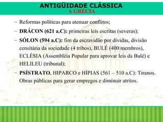 ANTIGÜIDADE CLÁSSICA
A GRÉCIA

– Reformas políticas para atenuar conflitos;
– DRÁCON (621 a.C): primeiras leis escritas (severas);
– SÓLON (594 a.C): fim da escravidão por dívidas, divisão
censitária da sociedade (4 tribos), BULÉ (400 membros),
ECLÉSIA (Assembléia Popular para aprovar leis da Bulé) e
HELILEU (tribunal);
– PSÍSTRATO, HIPARCO e HÍPIAS (561 – 510 a.C): Tiranos.
Obras públicas para gerar empregos e diminuir atritos.

 