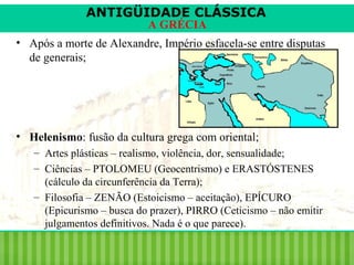 ANTIGÜIDADE CLÁSSICA
A GRÉCIA

• Após a morte de Alexandre, Império esfacela-se entre disputas
de generais;

• Helenismo: fusão da cultura grega com oriental;
– Artes plásticas – realismo, violência, dor, sensualidade;
– Ciências – PTOLOMEU (Geocentrismo) e ERASTÓSTENES
(cálculo da circunferência da Terra);
– Filosofia – ZENÃO (Estoicismo – aceitação), EPÍCURO
(Epicurismo – busca do prazer), PIRRO (Ceticismo – não emitir
julgamentos definitivos. Nada é o que parece).

 