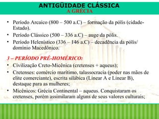 ANTIGÜIDADE CLÁSSICA
A GRÉCIA

• Período Arcaico (800 – 500 a.C) – formação da pólis (cidadeEstado).
• Período Clássico (500 – 336 a.C) – auge da pólis.
• Período Helenístico (336 – 146 a.C) – decadência da pólis/
domínio Macedônico.
3 – PERÍODO PRÉ-HOMÉRICO:
• Civilização Creto-Micênica (cretenses + aqueus);
• Cretenses: comércio marítimo, talassocracia (poder nas mãos de
elite comerciante), escrita silábica (Linear A e Linear B),
destaque para as mulheres;
• Micênicos: Grécia Continental – aqueus. Conquistaram os
cretenses, porém assimilaram alguns de seus valores culturais;

 