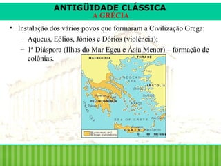 ANTIGÜIDADE CLÁSSICA
A GRÉCIA

• Instalação dos vários povos que formaram a Civilização Grega:
– Aqueus, Eólios, Jônios e Dórios (violência);
– 1ª Diáspora (Ilhas do Mar Egeu e Ásia Menor) – formação de
colônias.

 