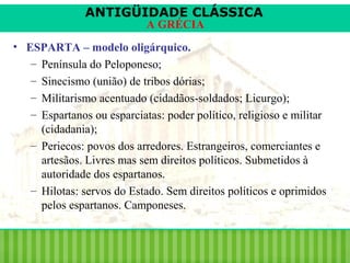 ANTIGÜIDADE CLÁSSICA
A GRÉCIA

• ESPARTA – modelo oligárquico.
– Península do Peloponeso;
– Sinecismo (união) de tribos dórias;
– Militarismo acentuado (cidadãos-soldados; Licurgo);
– Espartanos ou esparciatas: poder político, religioso e militar
(cidadania);
– Periecos: povos dos arredores. Estrangeiros, comerciantes e
artesãos. Livres mas sem direitos políticos. Submetidos à
autoridade dos espartanos.
– Hilotas: servos do Estado. Sem direitos políticos e oprimidos
pelos espartanos. Camponeses.

 