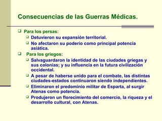 Consecuencias de las Guerras Médicas.
 Para los persas:
 Detuvieron su expansión territorial.
 No afectaron su poderío como principal potencia
asiática.
 Para los griegos:
 Salvaguardaron la identidad de las ciudades griegas y
sus colonias; y su influencia en la futura civilización
occidental.
 A pesar de haberse unido para el combate, las distintas
ciudades-estados continuaron siendo independientes.
 Eliminaron el predominio militar de Esparta, al surgir
Atenas como potencia.
 Produjeron un florecimiento del comercio, la riqueza y el
desarrollo cultural, con Atenas.
 