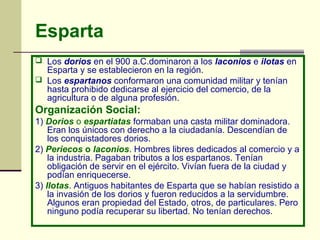 Esparta
 Los dorios en el 900 a.C.dominaron a los laconios e ilotas en
Esparta y se establecieron en la región.
 Los espartanos conformaron una comunidad militar y tenían
hasta prohibido dedicarse al ejercicio del comercio, de la
agricultura o de alguna profesión.
Organización Social:
1) Dorios o espartiatas formaban una casta militar dominadora.
Eran los únicos con derecho a la ciudadanía. Descendían de
los conquistadores dorios.
2) Periecos o laconios. Hombres libres dedicados al comercio y a
la industria. Pagaban tributos a los espartanos. Tenían
obligación de servir en el ejército. Vivían fuera de la ciudad y
podían enriquecerse.
3) Ilotas. Antiguos habitantes de Esparta que se habían resistido a
la invasión de los dorios y fueron reducidos a la servidumbre.
Algunos eran propiedad del Estado, otros, de particulares. Pero
ninguno podía recuperar su libertad. No tenían derechos.
 