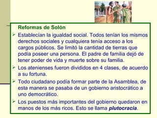 Reformas de Solón
 Establecían la igualdad social. Todos tenían los mismos
derechos sociales y cualquiera tenía acceso a los
cargos públicos. Se limitó la cantidad de tierras que
podía poseer una persona. El padre de familia dejó de
tener poder de vida y muerte sobre su familia.
 Los atenienses fueron divididos en 4 clases, de acuerdo
a su fortuna.
 Todo ciudadano podía formar parte de la Asamblea, de
esta manera se pasaba de un gobierno aristocrático a
uno democrático.
 Los puestos más importantes del gobierno quedaron en
manos de los más ricos. Esto se llama plutocracia.
 