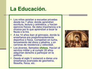 La Educación.
 Los niños asistían a escuelas privadas
desde los 7 años; donde aprendían
escritura, lectura y aritmética, y hacían
ejercicio físicos. Se daba importancia a la
música por lo que aprendían a tocar la
flauta o la lira.
 A los 14 años iban al gimnasio, donde la
enseñanza era predominantemente
deportiva o física. Competían en lucha,
lanzamiento del disco y jabalina, y en
carreras de resistencia y velocidad.
 Los jóvenes, llamados efebos. Hacían el
servicio militar y al cumplir 20 años
adquirían derecho a participar en la
política.
 Desde el siglo V comenzó a darse una
enseñanza avanzada de geometría,
filosofía, física, etc.
 