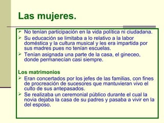 Las mujeres.
 No tenían participación en la vida política ni ciudadana.
 Su educación se limitaba a lo relativo a la labor
doméstica y la cultura musical y les era impartida por
sus madres pues no tenían escuelas.
 Tenían asignada una parte de la casa, el gineceo,
donde permanecían casi siempre.
Los matrimonios
 Eran concertados por los jefes de las familias, con fines
de procreación de sucesores que mantuvieran vivo el
culto de sus antepasados.
 Se realizaba un ceremonial público durante el cual la
novia dejaba la casa de su padres y pasaba a vivir en la
del esposo.
 