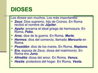DIOSES
Los dioses son muchos. Los más importantes:
 Zeus: Dios supremo, hijo de Cronos. En Roma
recibió el nombre de Júpiter.
 Apolo: encarna el ideal griego de hermosura. En
Roma, Febo.
 Ares: dios de la guerra. En Roma, Marte.
 Hermes: dios del comercio, llamado Mercurio en
Roma.
 Poseidón: dios de los mares. En Roma, Neptuno.
 Era, esposa de Zeus, diosa del matrimonio. En
Roma era Juno.
 Afrodita: diosa del amor. En Roma, Venus.
 Hestia: protectora del hogar. En Roma, Vesta.
 