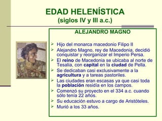 EDAD HELENÍSTICA
(siglos IV y III a.c.)
ALEJANDRO MAGNO
 Hijo del monarca macedonio Filipo II
 Alejandro Magno, rey de Macedonia, decidió
conquistar y reorganizar el Imperio Persa.
 El reino de Macedonia se ubicaba al norte de
Tesalia, con capital en la ciudad de Pella.
 Se dedicaban casi exclusivamente a la
agricultura y a tareas pastoriles.
 Las ciudades eran escasas ya que casi toda
la población residía en los campos.
 Comenzó su proyecto en el 334 a.c. cuando
sólo tenía 22 años.
 Su educación estuvo a cargo de Aristóteles.
 Murió a los 33 años.
 