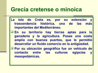 Grecia cretense o minoica
La isla de Creta es, por su extensión y
trascendencia histórica, una de las más
importantes del Mediterráneo.
 En su territorio hay tierras aptas para la
ganadería y la agricultura. Posee una costa
amplia con buenos puertos, que le permitió
desarrollar un fluido comercio en la antigüedad.
 Por su ubicación geográfica fue un vehículo de
contacto entre las culturas egipcias y
mesopotámicas.
 