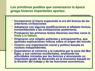 Los primitivos pueblos que comenzaron la época
griega hicieron importantes aportes:
 Incorporaron el hierro superando la era del bronce de las
anteriores civilizaciones
 Adoptaron con algunas modificaciones el alfabeto fenicio,
transmitiéndolo a las civilizaciones posteriores.
 Produjeron los primeros textos literarios escritos como la
Ilíada y la Odisea.
 Originaron una religión politeísta y antropomórfica, que
aportaba explicaciones míticas sobre el origen del mundo.
 Crearon una organización social y política basada en
núcleos independientes.
 Expandieron el comercio y la industria por la zona del Mar
Egeo, y sus colonias occidentales, ampliando las
actividades iniciadas por los fenicios y alcanzando un
importante grado de desarrollo en la economía basada en
la división del trabajo y de las funciones económicas.
 