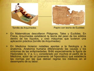  En Matemáticas descollaron Pitágoras, Tales y Euclides. En
Física, Arquímedes estableció la teoría del peso de los sólidos
dentro de los líquidos, y creó máquinas que tuvieron una
aplicación práctica (tornillo de Arquímedes)
 En Medicina hicieron notables aportes a la fisiología y la
anatomía, Anatomía humana diferenciando las causas y los
síntomas de las enfermedades. Brilló especialmente la figura de
Hipócrates (s. V a. C.), considerado por muchos el padre de la
Medicina, autor de un juramento (el hipocrático) que establecía
las normas por las que debían regirse los médicos en el
desempeño de su labor.
Tornillo de Arquímedes Papiro con teoría de Euclides
 