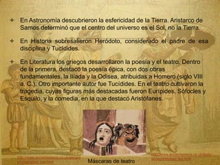  En Astronomía descubrieron la esfericidad de la Tierra. Aristarco de
Samos determinó que el centro del universo es el Sol, no la Tierra.
 En Historia sobresalieron Heródoto, considerado el padre de esa
disciplina y Tucídides.
 En Literatura los griegos desarrollaron la poesía y el teatro. Dentro
de la primera, destacó la poesía épica, con dos obras
fundamentales, la Ilíada y la Odisea, atribuidas a Homero (siglo VIII
a. C.). Otro importante autor fue Tucídides. En el teatro cultivaron la
tragedia, cuyas figuras más destacadas fueron Eurípides, Sófocles y
Esquilo, y la comedia, en la que destacó Aristófanes.
Máscaras de teatro
http://www.ancientgreece.co.uk/geogra
phy/story/sto_set.html
http://www.ancientgreece.co.uk/festiv
als/explore/exp_set.html
 