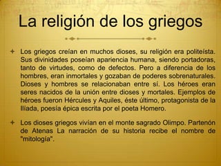 La religión de los griegos
 Los griegos creían en muchos dioses, su religión era politeísta.
Sus divinidades poseían apariencia humana, siendo portadoras,
tanto de virtudes, como de defectos. Pero a diferencia de los
hombres, eran inmortales y gozaban de poderes sobrenaturales.
Dioses y hombres se relacionaban entre sí. Los héroes eran
seres nacidos de la unión entre dioses y mortales. Ejemplos de
héroes fueron Hércules y Aquiles, éste último, protagonista de la
Ilíada, poesía épica escrita por el poeta Homero.
 Los dioses griegos vivían en el monte sagrado Olimpo. Partenón
de Atenas La narración de su historia recibe el nombre de
"mitología".
 