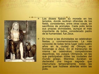  Los dioses fijaban su morada en los
templos, donde recibían ofrendas de los
fieles, consistentes, entre otras cosas, en
sacrificios de animales. Cada polis tenía
sus propias divinidades, aunque el más
importante de todos, considerado padre
de la humanidad, fue Zeus.
 En honor a las divinidades se celebraban
fiestas y conmemoraciones. La más
conocida de todas tenía lugar cada cuatro
años en la ciudad de Olimpia, en
homenaje a Zeus. En el transcurso de
misma se celebraban competiciones
deportivas, los Juegos Olímpicos, en las
que participaban todas las ciudades del
mundo griego. Mientras duraban se
declaraba una tregua sagrada que
interrumpía temporalmente todas las
guerras que hubiese abiertas entre las
polis.
 