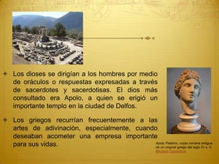  Los dioses se dirigían a los hombres por medio
de oráculos o respuestas expresadas a través
de sacerdotes y sacerdotisas. El dios más
consultado era Apolo, a quien se erigió un
importante templo en la ciudad de Delfos.
 Los griegos recurrían frecuentemente a las
artes de adivinación, especialmente, cuando
deseaban acometer una empresa importante
para sus vidas. Apolo Palatino, copia romana antigua
de un original griego del siglo IV a. C.
(Museos Capitolinos
 