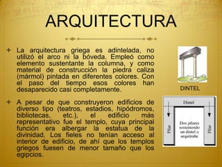 ARQUITECTURA
 La arquitectura griega es adintelada, no
utilizó el arco ni la bóveda. Empleó como
elemento sustentante la columna, y como
material de construcción la piedra caliza
(mármol) pintada en diferentes colores. Con
el paso del tiempo esos colores han
desaparecido casi completamente.
 A pesar de que construyeron edificios de
diverso tipo (teatros, estadios, hipódromos,
bibliotecas, etc.), el edificio más
representativo fue el templo, cuya principal
función era albergar la estatua de la
divinidad. Los fieles no tenían acceso al
interior de edificio, de ahí que los templos
griegos fuesen de menor tamaño que los
egipcios.
DINTEL
 