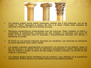  Los templos griegos tenían planta rectangular, poseían dos o tres estancias, una de las
cuales, la "naos", albergaba la estatua del dios o la diosa. Podían estar rodeados de
columnas o tenerlas tan solo en la fachada principal.
 Elementos arquitectónicos fundamentales eran las columnas. Éstas rodeaban el edificio y
sustentaban el entablamento, constituido por tres unidades: el arquitrabe (que servía de
dintel), el friso, dispuesto sobre el arquitrabe y frecuentemente decorado con relieves, y
finalmente, la cornisa.
 El frontón es una sección triangular decorada con esculturas. Las columnas se componían
de varios elementos: basa, fuste y capitel.
 Los griegos valoraban especialmente la proporción y la armonía en sus edificios. Según el
tipo de columna y la relación entre los elementos arquitectónicos, pueden distingurse tres
tipos de órdenes o estilos: el dórico (el más antiguo y sobrio), el jónico y el corintio (el más
moderno y decorado).
 Los órdenes griegos fueron asimilados por los romanos y muy utilizados en la arquitectura
renacentista. Todavía ejercen una notable influencia en los edificios actuales.
 